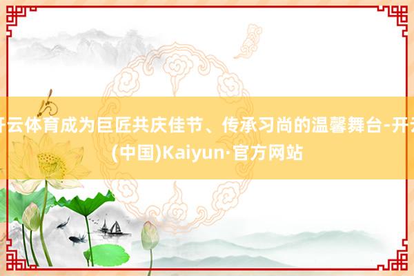 开云体育成为巨匠共庆佳节、传承习尚的温馨舞台-开云(中国)Kaiyun·官方网站