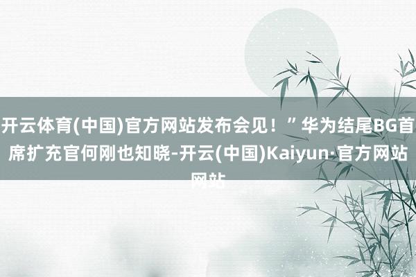 开云体育(中国)官方网站发布会见!”华为结尾BG首席扩充官何刚也知晓-开云(中国)Kaiyun·官方网站