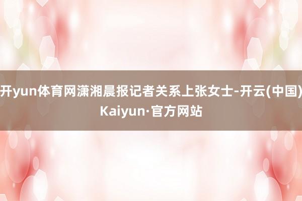 开yun体育网潇湘晨报记者关系上张女士-开云(中国)Kaiyun·官方网站