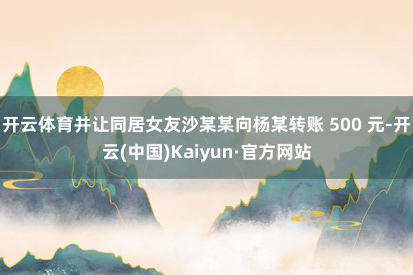 开云体育并让同居女友沙某某向杨某转账 500 元-开云(中国)Kaiyun·官方网站