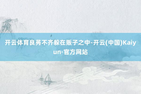 开云体育良莠不齐躲在贩子之中-开云(中国)Kaiyun·官方网站