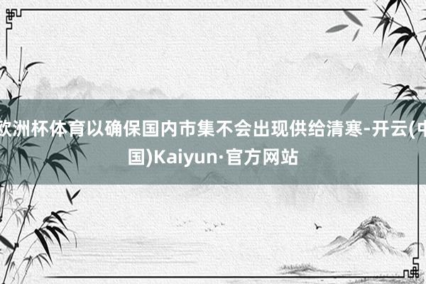 欧洲杯体育以确保国内市集不会出现供给清寒-开云(中国)Kaiyun·官方网站