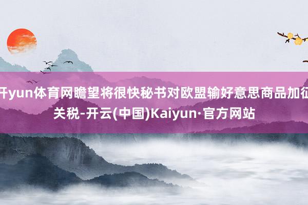 开yun体育网瞻望将很快秘书对欧盟输好意思商品加征关税-开云(中国)Kaiyun·官方网站