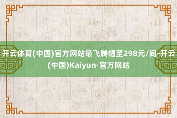 开云体育(中国)官方网站最飞腾幅至298元/间-开云(中国)Kaiyun·官方网站