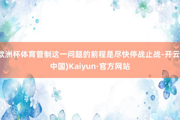 欧洲杯体育管制这一问题的前程是尽快停战止战-开云(中国)Kaiyun·官方网站