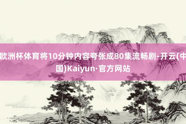 欧洲杯体育将10分钟内容夸张成80集流畅剧-开云(中国)Kaiyun·官方网站