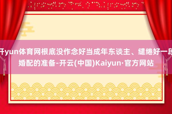 开yun体育网根底没作念好当成年东谈主、缱绻好一段婚配的准备-开云(中国)Kaiyun·官方网站