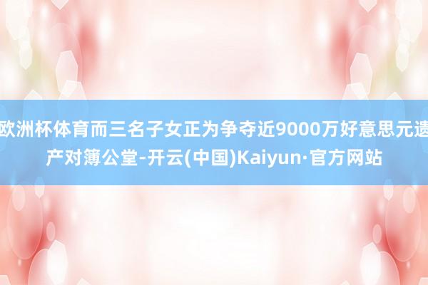 欧洲杯体育而三名子女正为争夺近9000万好意思元遗产对簿公堂-开云(中国)Kaiyun·官方网站