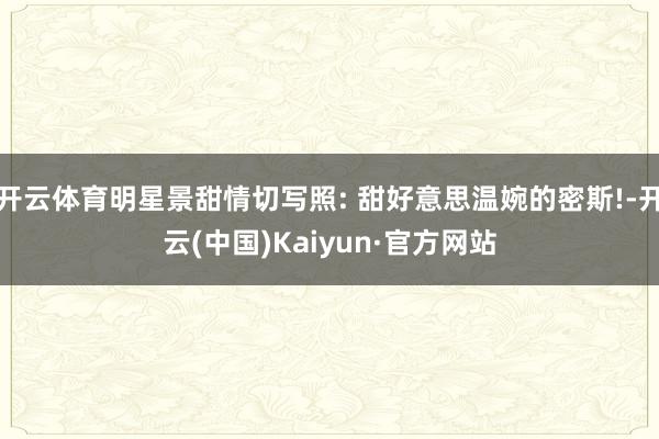 开云体育明星景甜情切写照: 甜好意思温婉的密斯!-开云(中国)Kaiyun·官方网站