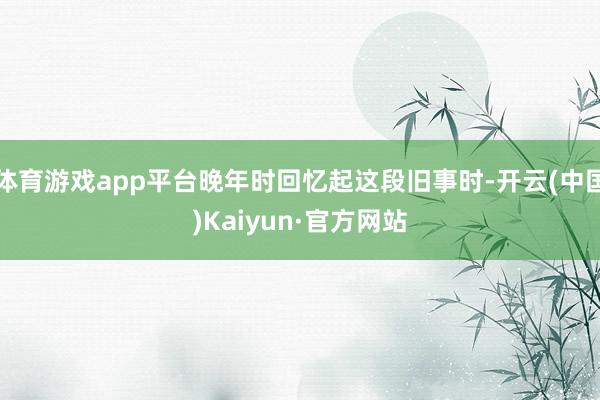 体育游戏app平台晚年时回忆起这段旧事时-开云(中国)Kaiyun·官方网站