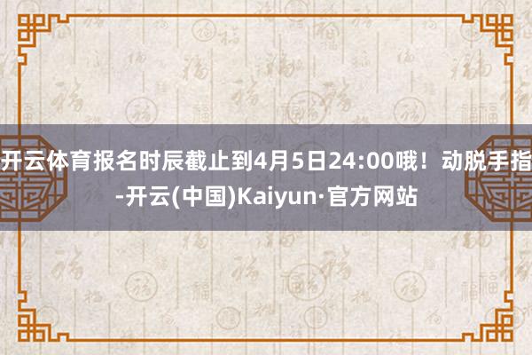 开云体育报名时辰截止到4月5日24:00哦！动脱手指-开云(中国)Kaiyun·官方网站