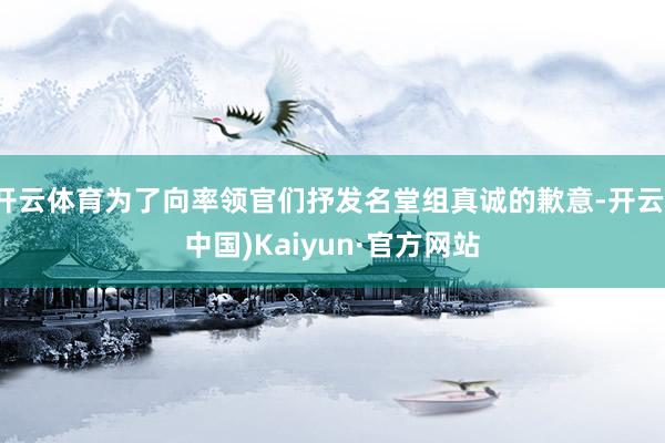 开云体育为了向率领官们抒发名堂组真诚的歉意-开云(中国)Kaiyun·官方网站