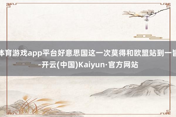 体育游戏app平台好意思国这一次莫得和欧盟站到一皆-开云(中国)Kaiyun·官方网站
