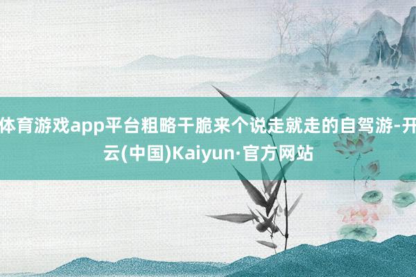 体育游戏app平台粗略干脆来个说走就走的自驾游-开云(中国)Kaiyun·官方网站