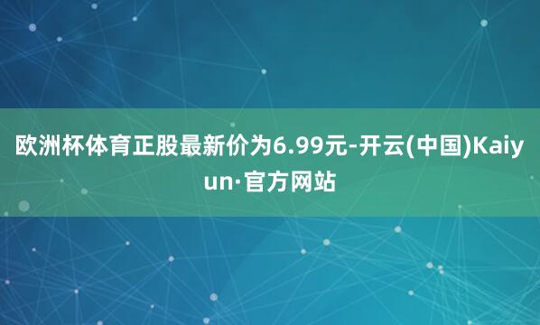 欧洲杯体育正股最新价为6.99元-开云(中国)Kaiyun·官方网站