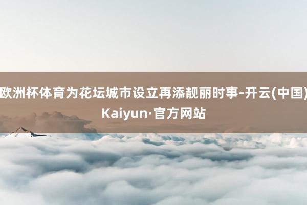 欧洲杯体育为花坛城市设立再添靓丽时事-开云(中国)Kaiyun·官方网站