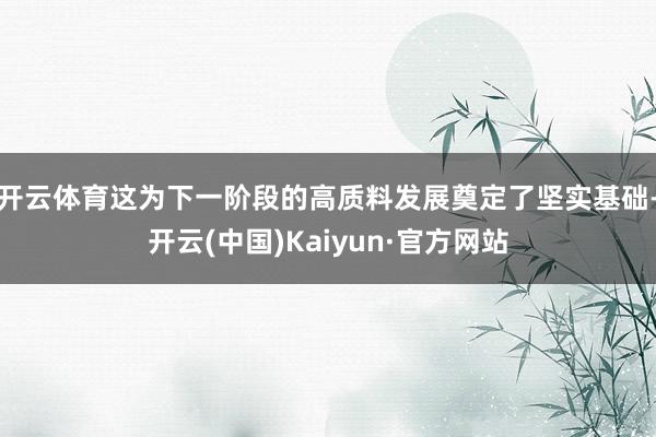 开云体育这为下一阶段的高质料发展奠定了坚实基础-开云(中国)Kaiyun·官方网站