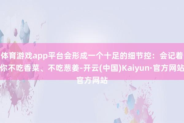 体育游戏app平台会形成一个十足的细节控：会记着你不吃香菜、不吃葱姜-开云(中国)Kaiyun·官方网站