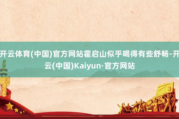 开云体育(中国)官方网站霍启山似乎喝得有些舒畅-开云(中国)Kaiyun·官方网站