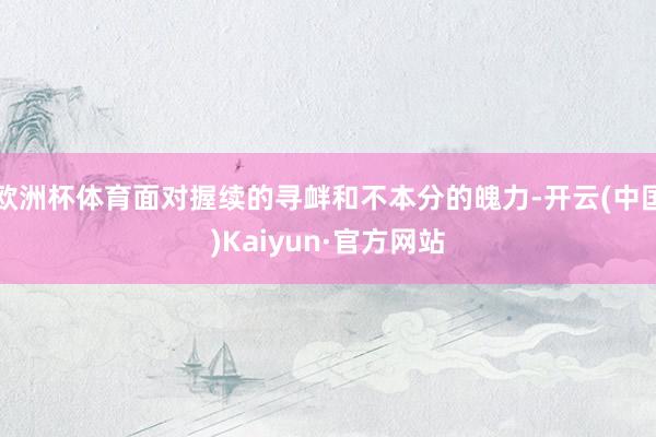 欧洲杯体育面对握续的寻衅和不本分的魄力-开云(中国)Kaiyun·官方网站