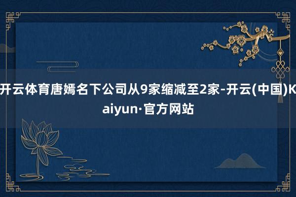 开云体育唐嫣名下公司从9家缩减至2家-开云(中国)Kaiyun·官方网站