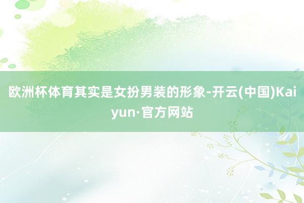 欧洲杯体育其实是女扮男装的形象-开云(中国)Kaiyun·官方网站