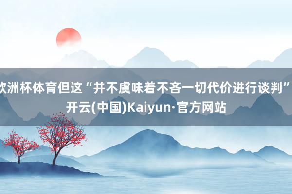 欧洲杯体育但这“并不虞味着不吝一切代价进行谈判”-开云(中国)Kaiyun·官方网站