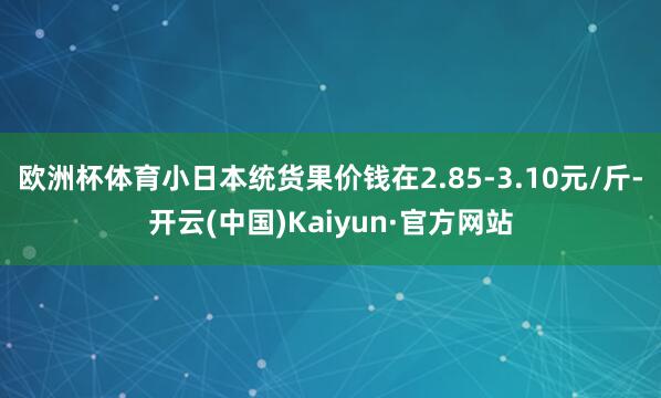 欧洲杯体育小日本统货果价钱在2.85-3.10元/斤-开云(中国)Kaiyun·官方网站