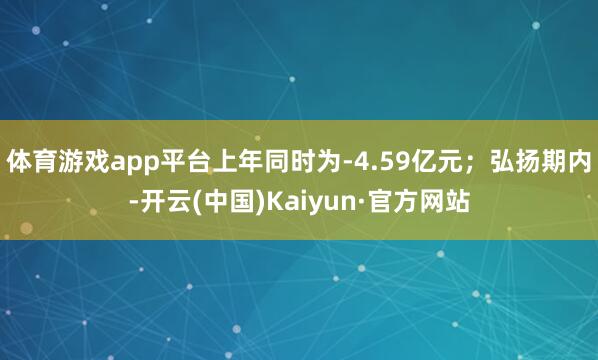 体育游戏app平台上年同时为-4.59亿元；弘扬期内-开云(中国)Kaiyun·官方网站