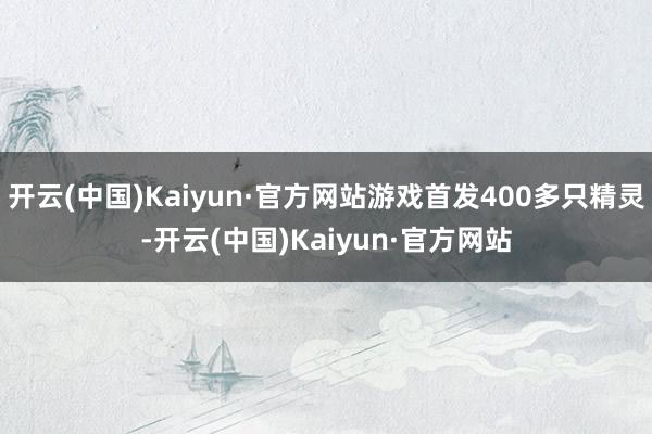 开云(中国)Kaiyun·官方网站游戏首发400多只精灵-开云(中国)Kaiyun·官方网站