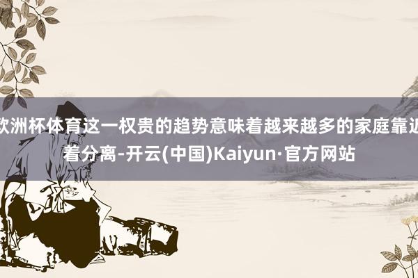 欧洲杯体育这一权贵的趋势意味着越来越多的家庭靠近着分离-开云(中国)Kaiyun·官方网站