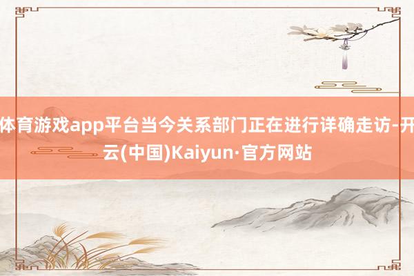 体育游戏app平台当今关系部门正在进行详确走访-开云(中国)Kaiyun·官方网站