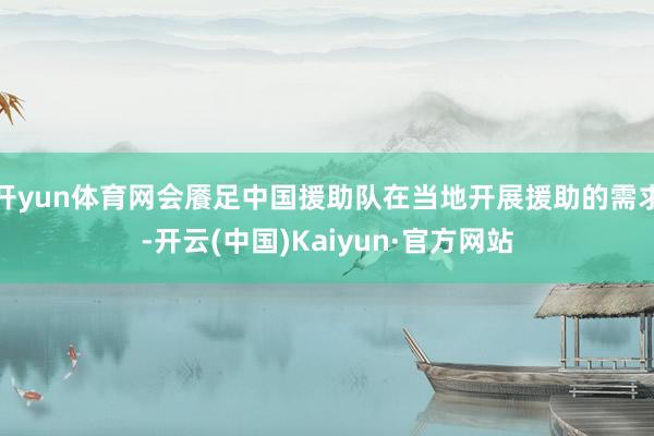 开yun体育网会餍足中国援助队在当地开展援助的需求-开云(中国)Kaiyun·官方网站