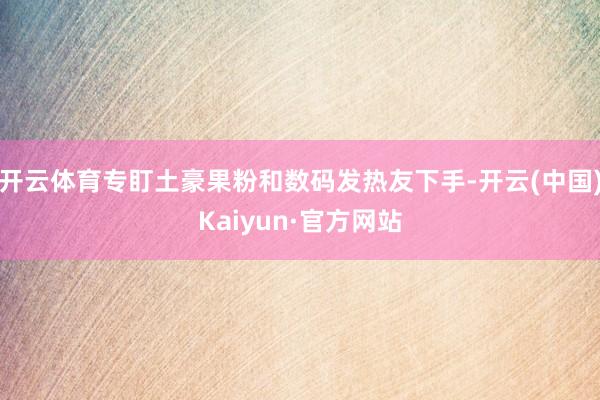 开云体育专盯土豪果粉和数码发热友下手-开云(中国)Kaiyun·官方网站