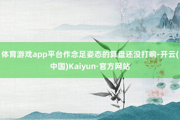 体育游戏app平台作念足姿态的算盘还没打响-开云(中国)Kaiyun·官方网站