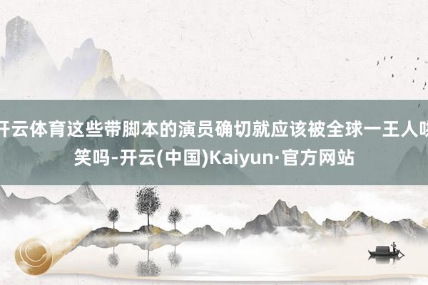 开云体育这些带脚本的演员确切就应该被全球一王人哄笑吗-开云(中国)Kaiyun·官方网站