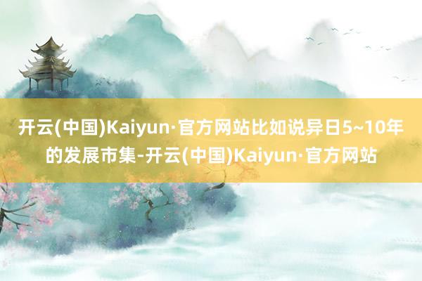 开云(中国)Kaiyun·官方网站比如说异日5~10年的发展市集-开云(中国)Kaiyun·官方网站