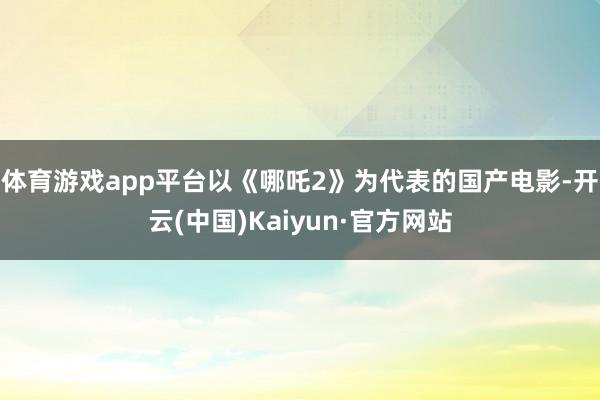 体育游戏app平台以《哪吒2》为代表的国产电影-开云(中国)Kaiyun·官方网站