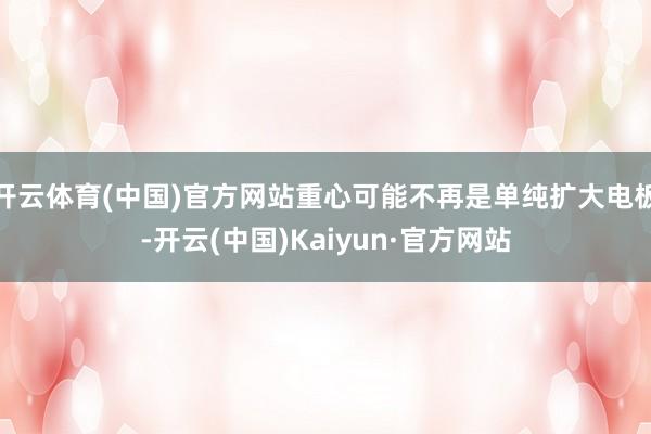 开云体育(中国)官方网站重心可能不再是单纯扩大电板-开云(中国)Kaiyun·官方网站