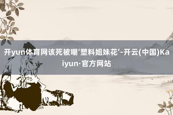 开yun体育网该死被嘲‘塑料姐妹花’-开云(中国)Kaiyun·官方网站