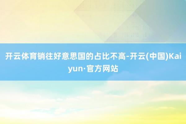 开云体育销往好意思国的占比不高-开云(中国)Kaiyun·官方网站