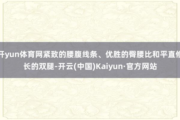 开yun体育网紧致的腰腹线条、优胜的臀腰比和平直修长的双腿-开云(中国)Kaiyun·官方网站