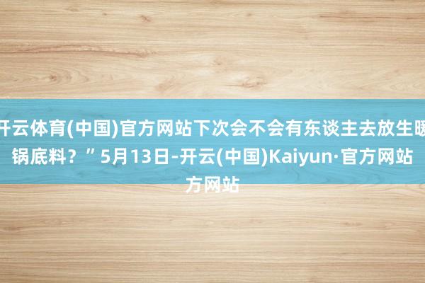 开云体育(中国)官方网站下次会不会有东谈主去放生暖锅底料？”5月13日-开云(中国)Kaiyun·官方网站