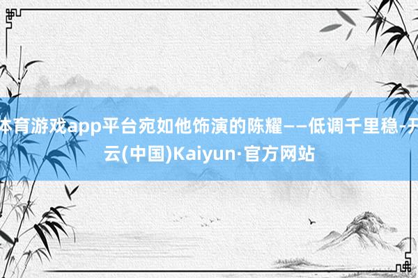 体育游戏app平台宛如他饰演的陈耀——低调千里稳-开云(中国)Kaiyun·官方网站