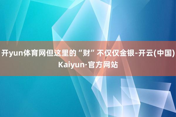 开yun体育网但这里的“财”不仅仅金银-开云(中国)Kaiyun·官方网站