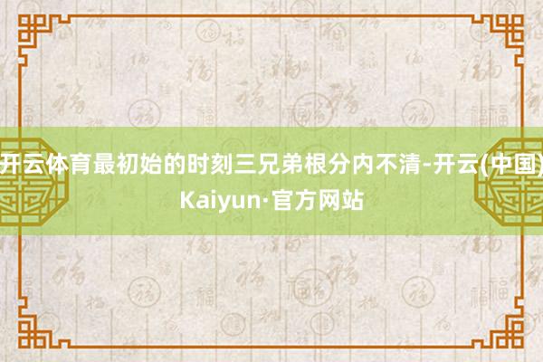 开云体育最初始的时刻三兄弟根分内不清-开云(中国)Kaiyun·官方网站