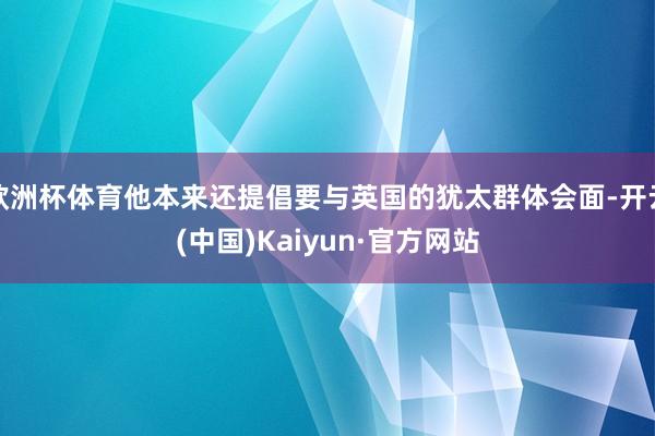 欧洲杯体育他本来还提倡要与英国的犹太群体会面-开云(中国)Kaiyun·官方网站