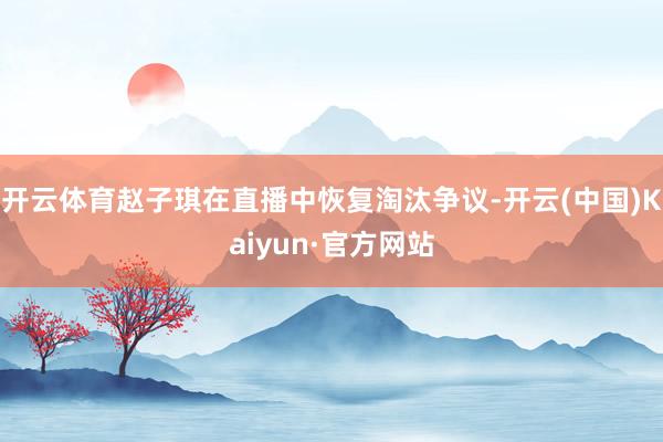 开云体育赵子琪在直播中恢复淘汰争议-开云(中国)Kaiyun·官方网站