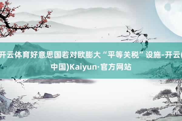 开云体育好意思国若对欧膨大“平等关税”设施-开云(中国)Kaiyun·官方网站