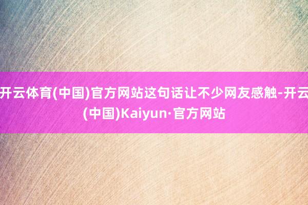 开云体育(中国)官方网站这句话让不少网友感触-开云(中国)Kaiyun·官方网站